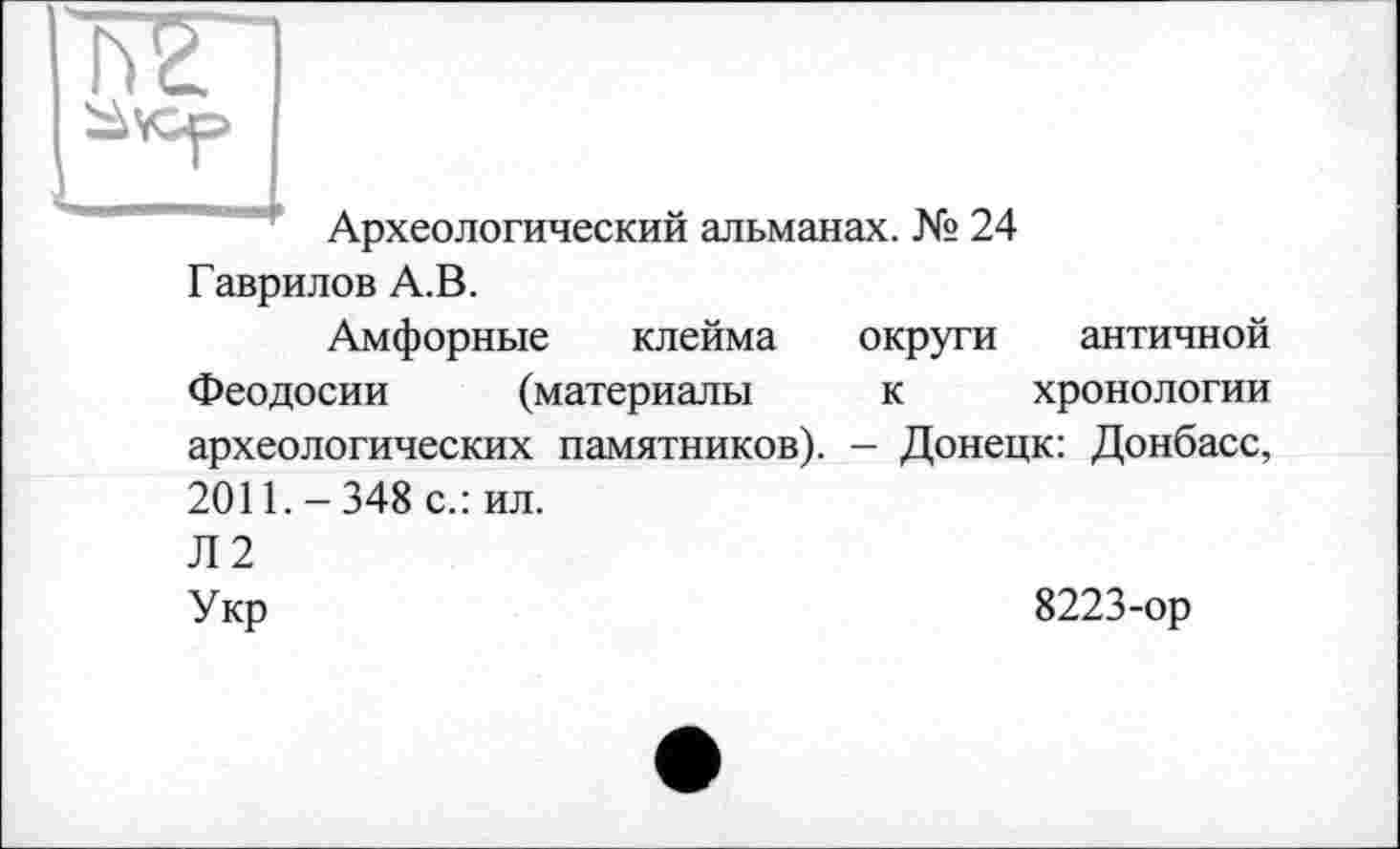 ﻿Археологический альманах. № 24 Гаврилов А.В.
Амфорные клейма округи античной Феодосии (материалы к хронологии археологических памятников). - Донецк: Донбасс, 2011.-348 с.: ил. Л2 Укр	8223-ор